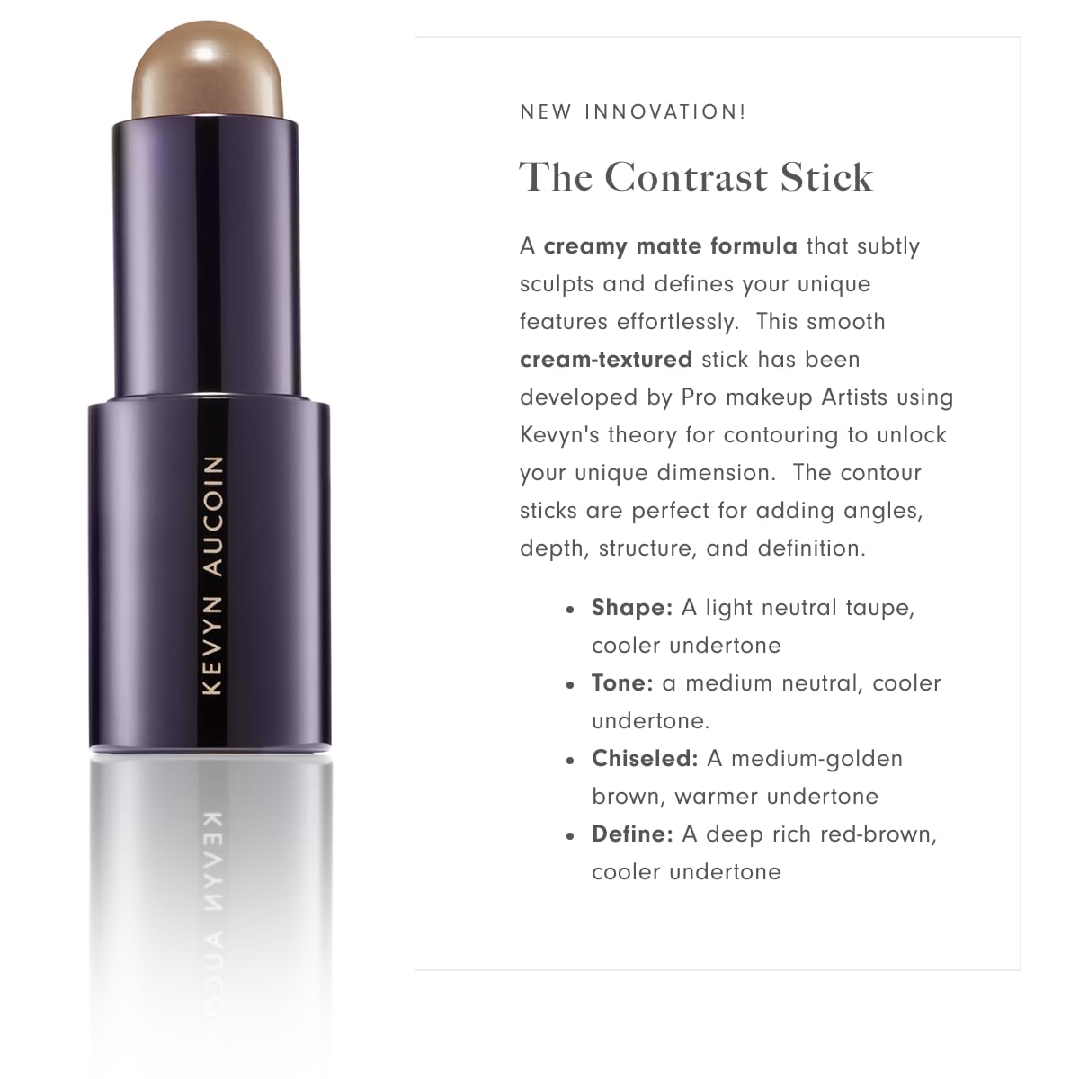 Kevyn Aucoin The Contrast Stick, Chiseled color (medium golden brown, warm undertone): A contour makeup crayon for adding angles, depth, structure and definition. All-day pigments. Made in Italy.