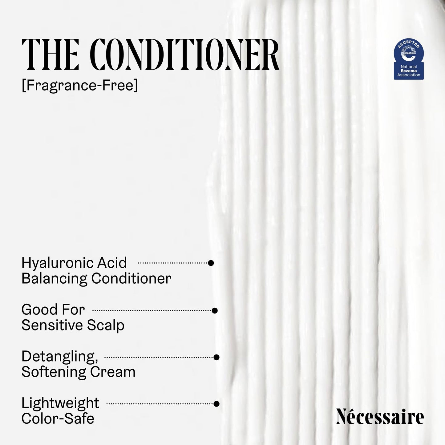 Nécessaire The Conditioner. Fragrance-Free. Hydrating Treatment For Scalp + Hair. Hyaluronic Acid. Hypoallergenic. Dermatologist-Tested. Non-Comedogenic. No Silicones. 250 ml / 8.4 fl oz